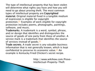 The type of intellectual property that has been stolen
will determine what rights you have and how you will
need to go about proving theft. The most common
types of intellectual property are:Copyrighted
material. Original material fixed in a tangible medium
of expression is eligible for copyright
protection.[1] Examples of work eligible for copyright
protection includes poems, photographs, paintings,
software, and music.
Trademarks. A trademark is a word, symbol, phrase,
and/or design that identifies and distinguishes the
source of goods of one party from those of another. A
service mark is a trademark that identifies the source
of services instead of goods.[2]
Trade secrets. A trade secret is any valuable business
information that is not generally known, which is kept
confidential to preserve its economic value.[3] An
example is Kentucky Fried Chicken's secret recipe.
http://www.wikihow.com/Prove-
Intellectual-Property-Theft
 