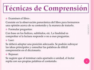  Examinen el libro-.
Consiste en la observación panorámica del libro para formarnos
una opinión acerca de su contenido y la manera de tratarlo.
 Formular preguntas:
Con base en los Índices, subtítulos, etc. La finalidad es
comprobar si la lectura responde o no a esas preguntas.
 Leer:
Se deberá adoptar una posición adecuada. Se podrán subrayar
las ideas principales y consultar las palabras de difícil
comprensión en el diccionario.
 Repasar:
Se sugiere que al terminar cada apartado o unidad, el lector
repita con sus propias palabras el contenido. 6
LALECTURA
 