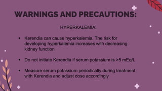 WARNINGS AND PRECAUTIONS:
HYPERKALEMIA:
 Kerendia can cause hyperkalemia. The risk for
developing hyperkalemia increases with decreasing
kidney function
 Do not initiate Kerendia if serum potassium is >5 mEq/L
 Measure serum potassium periodically during treatment
with Kerendia and adjust dose accordingly
 