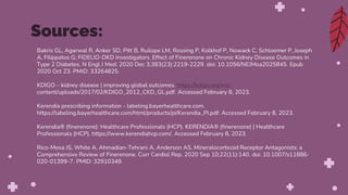 Bakris GL, Agarwal R, Anker SD, Pitt B, Ruilope LM, Rossing P, Kolkhof P, Nowack C, Schloemer P, Joseph
A, Filippatos G; FIDELIO-DKD Investigators. Effect of Finerenone on Chronic Kidney Disease Outcomes in
Type 2 Diabetes. N Engl J Med. 2020 Dec 3;383(23):2219-2229. doi: 10.1056/NEJMoa2025845. Epub
2020 Oct 23. PMID: 33264825.
KDIGO – kidney disease | improving global outcomes. https://kdigo.org/wp-
content/uploads/2017/02/KDIGO_2012_CKD_GL.pdf. Accessed February 8, 2023.
Kerendia prescribing information - labeling.bayerhealthcare.com.
https://labeling.bayerhealthcare.com/html/products/pi/Kerendia_PI.pdf. Accessed February 8, 2023.
Kerendia® (finerenone): Healthcare Professionals (HCP). KERENDIA® (finerenone) | Healthcare
Professionals (HCP). https://www.kerendiahcp.com/. Accessed February 8, 2023.
Rico-Mesa JS, White A, Ahmadian-Tehrani A, Anderson AS. Mineralocorticoid Receptor Antagonists: a
Comprehensive Review of Finerenone. Curr Cardiol Rep. 2020 Sep 10;22(11):140. doi: 10.1007/s11886-
020-01399-7. PMID: 32910349.
Sources:
 