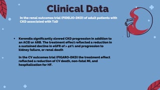 Clinical Data
In the renal outcomes trial (FIDELIO-DKD) of adult patients with
CKD associated with T2D
 Kerendia significantly slowed CKD progression in addition to
an ACEi or ARB. The treatment effect reflected a reduction in
a sustained decline in eGFR of > 40% and progression to
kidney failure, or renal death
In the CV outcomes trial (FIGARO-DKD) the treatment effect
reflected a reduction of CV death, non-fatal MI, and
hospitalization for HF.
 