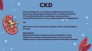 Kidney damage for ≥ 3 months as defined by: structural or
functional abnormality of kidney with or without decreased
GFR manifested by either pathologic abnormalities in
composition of blood or urine or abnormalities in imaging tests
OR:
GFR <60 ml/min/1.73m2 for 3 months with or without kidney
damage
Albuminuria :
Albuminuria refers to abnormal loss of albumin in urine
Albumin is one type of plasma protein in urine in normal
subjects and in larger quantity in patients with kidney damage
CKD
 