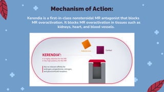 Kerendia is a first-in-class nonsteroidal MR antagonist that blocks
MR overactivation. It blocks MR overactivation in tissues such as
kidneys, heart, and blood vessels.
Mechanism of Action:
 