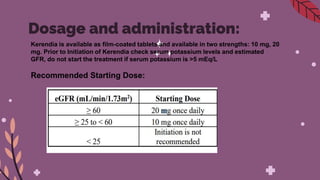 Dosage and administration:
Kerendia is available as film-coated tablets and available in two strengths: 10 mg, 20
mg. Prior to Initiation of Kerendia check serum potassium levels and estimated
GFR, do not start the treatment if serum potassium is >5 mEq/L
Recommended Starting Dose:
 