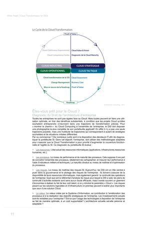 White Paper | Cloud Transformation for CIOs




                          Le Cycle de la Cloud Transformation
                                                              Proof of Value




                                     Cloud Continuous Improvement Cloud Value & Vision

                                          Cloud Competence Center Diagnostic de la Cloud Maturity




                                    CLOUD INDUSTRIEL                           CLOUD STRATÉGIQUE

                                   CLOUD OPÉRATIONNEL                           CLOUD TACTIQUE

                                      Cloud transformation de la DSI Cloud Assessment

                                               Change Management Business Case

                                       Mise en œuvre de la Roadmap Proof of Value




                                                                Roadmap
                                                                                                           © Kerensen Consulting - 2011



                          Êtes-vous prêt pour le Cloud ?
                          Diagnostic du SI et de l’architecture d’entreprise
                          Toutes les entreprises ne sont pas égales face au Cloud. Mais toutes peuvent en faire une utili-

                          souhaitent entreprendre s’inscrivent dans une trajectoire de transformation précise. Pour
                          « montrer le chemin » du Cloud Computing à l’ensemble de l’entreprise, le DSI doit disposer
                          une photographie la plus complète de son portefeuille applicatif. En effet il n’y a pas une seule
                          trajectoire possible, mais une multitude de trajectoires qui correspondent à autant de stratégies
                          souhaitées et de situations initiales différentes.
                                                                                                                             -
                          tiquer le portefeuille SI. Dans cet objectif, l’entreprise, doit utiliser des méthodologies adaptées
                          pour s’assurer que la Cloud Transformation a pour priorité d’augmenter la couverture fonction-
                          nelle et l’agilité du SI. Ce diagnostic du portefeuille SI évalue :

                          >  Les ressources. L’état actuel des ressources informatiques (applications, infrastructures,ressources
                          humaines, etc.).

                          >    Les processus. Le niveau de performance et de maturité des processus. Cela suppose d’une part
                          de connaître l’ensemble des processus, idéalement les cartographier, et mesurer leur performance à
                          l’aide d’indicateurs métiers et techniques. La maturité s’évalue au niveau de maîtrise et d’optimisation
                          du processus.

                          > Les risques. Le niveau de maîtrise des risques SI. Aujourd’hui, les DSI ont un rôle central à
                          jouer dans la gouvernance et le pilotage des risques de l’entreprise : ils doivent s’assurer de la
                          disponibilité de leurs ressources informatiques, mais également garantir la continuité des opérations
                          de l’entreprise. Quel que soit le référentiel d’analyse de risque pour lequel la DSI a opté, les plans de

                          d’économies à réaliser du fait de leur coût latent, si on y introduit le paramètre « Cloud ». Les risques
                          pesant sur les solutions logicielles et d’infrastructure on-premise peuvent s’avérer plus importants
                          que ceux d’une solution Cloud.

                          >   La valeur. La valeur créée par le Système d’Information, sa contribution à l’amélioration des
                          processus et à la réalisation des objectifs stratégiques de l’entreprise. Les investissements actuels
                          sont-ils rentables pour l’entreprise ? Est-ce que l’usage des technologies à disposition de l’entreprise
                          se fait de manière optimale, à un coût supportable? L’architecture actuelle est-elle pérenne et
                          adaptable ?



   11
 