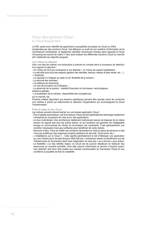White Paper | Cloud Transformation for CIOs




                          Choix des solutions Cloud :
                          le Cloud Assessment

                          remplacées par des solutions Cloud, doit effectuer un audit de son système d’information et de

                          Computing est source de valeur. Il faut alors évaluer les différentes solutions Cloud du marché


                          Les critères de sélection
                          Voici une liste de critères non-exhaustive à prendre en compte dans le processus de sélection
                          d’un logiciel on-demand :
                          - Un niveau de SLA qui correspond à vos attentes + un niveau de support satisfaisant ;
                          - La sécurité sous tous ses aspects (gestion des identités, backup, réseau & data center, etc…) ;
                          - L’élasticité ;

                          - La sécurité des données ;
                          - La politique de versioning ;
                          - Le coût de formation et d’utilisation ;

                          présence globale ;
                          - La localisation de la solution, disponibilité des compétences
                          sur le marché, etc.

                          une matrice à points qui déterminera la sélection d’applications qui accompagnent la Cloud
                          Transformation.

                          Éviter le piège du faux Cloud
                          Les indices suivants doivent alerter sur une fausse application Cloud :
                          - Pas d’update automatique. Les fournisseurs Cloud doivent généralement décharger totalement
                            l’entreprise du processus de mise à jour des applications.
                          - Le faux multi-tenant. Une architecture réellement multi-tenant assure de disposer de la même
                            version du logiciel que tous les autres clients, ce qui constitue une garantie non négligeable
                            lorsque la communauté de clients du fournisseur est importante. C’est généralement une

                          -

                          -

                              l’infrastructure du fournisseur IaaS mais l’application ne sera pas « as a service » pour autant.
                          -
                              ressources au moment souhaité, voire aller jusqu’à interrompre le service n’importe quand.
                              Une attention doit donc être portée aux clauses contractuelles du fournisseur Cloud et aux
                              conditions auxquelles se fera la scalabilité.




   14
 