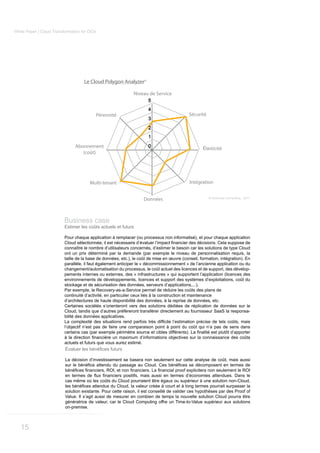 White Paper | Cloud Transformation for CIOs




                                    Le Cloud Polygon Analyzer©

                                                              Niveau de Service
                                                                      5
                                                                      4
                                          Pérennité                                         Sécurité
                                                                      3
                                                                      2
                                                                      1
                                Abonnement                            0
                                                                                                   Élasticité
                                   (coût)




                                       Multi-tenant                                         Intégration


                                                                     Données                           © Kerensen Consulting - 2011




                          Business case
                          Estimer les coûts actuels et futurs

                          Pour chaque application à remplacer (ou processus non informatisé), et pour chaque application

                          connaître le nombre d’utilisateurs concernés, d’estimer le besoin car les solutions de type Cloud
                          ont un prix déterminé par la demande (par exemple le niveau de personnalisation requis, la
                          taille de la base de données, etc.), le coût de mise en œuvre (conseil, formation, intégration). En
                          parallèle, il faut également anticiper le « décommissionnement » de l’ancienne application ou du
                          changement/automatisation du processus, le coût actuel des licences et de support, des dévelop-
                          pements internes ou externes, des « infrastructures » qui supportent l’application (licences des
                          environnements de développements, licences et support des systèmes d’exploitations, coût du
                          stockage et de sécurisation des données, serveurs d’applications,...).
                          Par exemple, le Recovery-as-a-Service permet de réduire les coûts des plans de
                          continuité d’activité, en particulier ceux liés à la construction et maintenance
                          d’architectures de haute disponibilité des données, à la reprise de données, etc.
                          Certaines sociétés s’orienteront vers des solutions dédiées de réplication de données sur le
                          Cloud, tandis que d’autres préfèreront transférer directement au fournisseur SaaS la responsa-
                          bilité des données applicatives.

                          l’objectif n’est pas de faire une comparaison point à point du coût qui n’a pas de sens dans


                          actuels et futurs que vous aurez estimé.


                          La décision d’investissement se basera non seulement sur cette analyse de coût, mais aussi



                          cas même où les coûts du Cloud pourraient être égaux ou supérieur à une solution non-Cloud,

                          solution existante. Pour cette raison, il est conseillé de valider ces hypothèses par des Proof of
                          Value. Il s’agit aussi de mesurer en combien de temps la nouvelle solution Cloud pourra être
                          génératrice de valeur, car le Cloud Computing offre un Time-to-Value supérieur aux solutions
                          on-premise.



   15
 