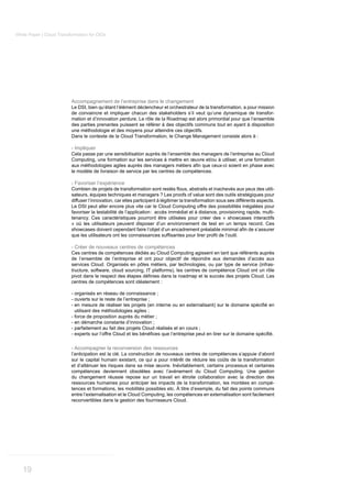 White Paper | Cloud Transformation for CIOs




                          Accompagnement de l’entreprise dans le changement
                          Le DSI, bien qu’étant l’élément déclencheur et orchestrateur de la transformation, a pour mission
                          de convaincre et impliquer chacun des stakeholders s’il veut qu’une dynamique de transfor-
                          mation et d’innovation perdure. Le rôle de la Roadmap est alors primordial pour que l’ensemble
                          des parties prenantes puissent se référer à des objectifs communs tout en ayant à disposition
                          une méthodologie et des moyens pour atteindre ces objectifs.
                          Dans le contexte de la Cloud Transformation, le Change Management consiste alors à :

                          - Impliquer
                          Cela passe par une sensibilisation auprès de l’ensemble des managers de l’entreprise au Cloud
                          Computing, une formation sur les services à mettre en œuvre et/ou à utiliser, et une formation

                          le modèle de livraison de service par les centres de compétences.

                          - Favoriser l’expérience
                                                                                                                                -
                          sateurs, équipes techniques et managers ? Les proofs of value sont des outils stratégiques pour
                          diffuser l’innovation, car elles participent à légitimer la transformation sous ses différents aspects.
                          Le DSI peut aller encore plus vite car le Cloud Computing offre des possibilités inégalées pour
                          favoriser la testabilité de l’application: accès immédiat et à distance, provisioning rapide, multi-
                          tenancy. Ces caractéristiques pourront être utilisées pour créer des « showcases interactifs
                          » où les utilisateurs peuvent disposer d’un environnement de test en un temps record. Ces



                          - Créer de nouveaux centres de compétences
                          Ces centres de compétences dédiés au Cloud Computing agissent en tant que référents auprès
                          de l’ensemble de l’entreprise et ont pour objectif de répondre aux demandes d’accès aux
                          services Cloud. Organisés en pôles métiers, par technologies, ou par type de service (infras-
                          tructure, software, cloud sourcing, IT platforms), les centres de compétence Cloud ont un rôle

                          centres de compétences sont idéalement :

                          - organisés en réseau de connaissance ;
                          - ouverts sur le reste de l’entreprise ;

                            utilisant des méthodologies agiles ;
                          - force de proposition auprès du métier ;
                          - en démarche constante d’innovation ;
                          - parfaitement au fait des projets Cloud réalisés et en cours ;



                          - Accompagner la reconversion des ressources
                          l’anticipation est la clé. La construction de nouveaux centres de compétences s’appuie d’abord
                          sur le capital humain existant, ce qui a pour intérêt de réduire les coûts de la transformation
                          et d’atténuer les risques dans sa mise œuvre. Inévitablement, certains processus et certaines
                          compétences deviennent obsolètes avec l’avènement du Cloud Computing. Une gestion
                          du changement réussie repose sur un travail en étroite collaboration avec la direction des
                          ressources humaines pour anticiper les impacts de la transformation, les montées en compé-
                          tences et formations, les mobilités possibles etc. À titre d’exemple, du fait des points communs
                          entre l’externalisation et le Cloud Computing, les compétences en externalisation sont facilement
                          reconvertibles dans la gestion des fournisseurs Cloud.




   19
 
