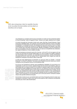 White Paper | Cloud Transformation for CIOs




             46% des entreprises citent la rapidité d’accès
             à de nouvelles fonctionnalités comme étant un




                                   Les entreprises qui comptent parmi les plus innovantes du monde sont des entreprises leaders
                                   en Cloud Computing(1) selon le magazine Forbes : Amazon.com, Apple, salesforce.com, Google.

                                   Le centre de gravité de l’innovation évolue sans cesse. Big Data, Social Enterprise, Cloud
                                   Computing et Mobilité totale, sont quelques-unes des grandes tendances d’avenir auxquelles
                                   les décideurs IT s’intéressent de près. Ces tendances ont pour point commun d’avoir un impact
                                   considérable sur la manière de concevoir et d’utiliser des ressources informatiques, mais aussi
                                   sur la manière dont l’information sera structurée, diffusée et partagée au sein de l’entreprise et
                                   dans son écosystème. Avec les conséquences que l’on sait sur la compétitivité des entreprises,




                                   des technologies aussi courantes, qui supportent tant de processus, nombre d’entreprises
                                   innovantes qui font le choix de conduire une IT transformation dont l’objectif est aussi de
                                   transformer l’entreprise et accroître la valeur qu’elle crée.

                                   Le DSI peut alors légitimement se demander sur quel axe mener ce chantier : le Social

                                   l’entreprise d’une architecture source à une architecture cible.

                                   Il se trouve que l’entreprise de demain sera probablement adaptable à la concurrence et à
                                   l’imprévisible, ouverte sur le monde, capable de tisser des liens hors de ses frontières, grâce aux

                                   immenses de manière intelligente et innovante. Bien sûr, il ne s’agit que d’une vision de l’entreprise
   (1) Le Cloud Computing
   est un modèle opérationnel      de demain, chaque entreprise ayant sa vision propre construite en partant de son histoire, de ses
   « à la demande » d’accès        valeurs, ses compétences et des marchés qu’elles souhaite conquérir. Or les caractéristiques
   à un pool partagé de
   ressources informatiques
                                   de l’IT de demain ont un point commun avec les entreprises les plus innovantes d’aujourd’hui, il
   extensibles. Il s’appuie sur:   s’agit du Cloud Computing, car une transformation par le Cloud peut amener l’entreprise à adopter
   - un modèle technologique       chacune des grandes tendances évoquées.
   distribué via internet
   - un modèle de pricing
   basé sur le paiement à la       Ce livre blanc montre en quoi une transformation par le Cloud Computing crée de la valeur pour
   demande, (comparable à
   celui de la distribution de
                                   l’entreprise, et comment, à partir d’une vision qui est propre au DSI, construire une démarche
   l’électricité).                 structurée pour mener cette transformation.




                                                                                                      «D’ici 2015, l’Internet mobile
                                                                                                    aura dépassé l’Internet desktop.»
                                                                                              Source : Morgan Stanley




    3
 