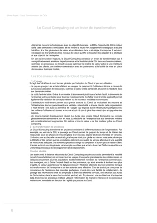 White Paper | Cloud Transformation for CIOs




                                Le Cloud Computing est un levier de transformation



                          Aligner les moyens technologiques avec les objectifs business : le DSI a l’opportunité d’être moteur
                          dans cette démarche d’innovation, et de rendre la route vers l’alignement stratégique à double


                          et aux objectifs de l’entreprise.
                          En tant qu’innovation majeure, le Cloud Computing constitue un levier de transformation car il

                          optimiser les processus. Le Cloud va aussi optimiser la chaîne de valeur grâce à une meilleure
                          atteinte des clients, une meilleure coopération avec les partenaires, et la facilité de mise en place
                          de nouveaux business models.


                          Les trois niveaux de valeur du Cloud Computing
                          1 - L’usage


                          sur ou sous-allocation de ressources, optimise la valeur créée par la DSI, et accroît la réactivité face
                          aux demandes métier.
                        - Le coût d’entrée faible. Grâce à un modèle d’abonnement plutôt que d’achat d’actif, la trésorerie de
                          l’entreprise se trouve libérée pour d’autres investissements. Ce faible ticket d’entrée applicatif permet
                          également la validation de concepts métiers ou de nouveaux modèles économiques.
                        - L’architecture multi-tenant permet aux grands acteurs du Cloud de mutualiser les moyens et
                          l’infrastructure tout en garantissant une parfaite « étanchéité » à leurs clients. cette organisation

                          des millions d’utilisateurs à travers le monde et qui n’à plus à gérer les mises à jour et upgrades des
                          logiciels.
                        - Un time-to-market drastiquement réduit. La durée des projets Cloud Computing se compte
                          généralement en semaines et non en mois. La réactivité de l’entreprise face aux demandes métiers
                          est considérablement augmentée. On estime « time to value » six fois meilleur grâce au Cloud
                          Computing.
                        2 - La transformation de processus
                        Le Cloud Computing transforme les processus existants à différents niveaux de l’organisation. Par
                        exemple, au sein de la DSI, le passage au Cloud permet de gagner du temps et de libérer des
                        ressources pour les phases de mise en place d’un nouveau logiciel et de ses montées en versions.
                        L’infrastructure sur laquelle ce service logiciel repose n’est plus gérée en interne, mais reste pilotée par

                        de ressources adéquate. De nombreux processus longs ou complexes n’auront plus de raison d’être,
                        d’autres subiront une réingénierie, par exemple ceux liées aux achats. Aussi, les Platforms-as-a-Service

                        Cloud et Mobilité
                        Les accès web à distance sécurisés du Cloud Computing couplés aux outils permettant la mobilité
                        (smartphones/tablettes) ont un impact sur les usages d'une partie grandissante des collaborateurs, et
                        cela pas uniquement pour les populations traditionnellement nomades de l’entreprise (commerciaux,
                        top managers, etc.). Outre l’impact direct sur les processus, qui sont amenés à évoluer vers plus
                        d’agilité, la valeur apportée par le diptyque {Cloud + Mobilité} atteindra tout son potentiel lorsque
                        la transformation de l’entreprise et de ses salariés sera effective. Cela se traduit par une prise de
                        conscience de l’existence des données partagées, c’est-à-dire une facilité de collaboration, de

                        de l’information dans le sens horizontal et vertical, etc. En résumé, une architecture d’entreprise
                        data-driven où les processus métiers utilisent l’information de manière intensive et les processus
                        métiers sont remodelés en fonction de l’agilité que procure le Cloud.




    8
 