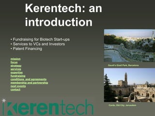 Kerentech: an
         introduction
• Fundraising for Biotech Start-ups
• Services to VCs and Investors
• Patent Financing

mission
focus
strategy                              Gaudi’s Güell Park, Barcelona
services
expertise
fundraising
conditions and agreements
membership and partnership
next events
contact




                                      Cardo, Old City, Jerusalem
 
