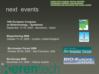mission focus strategy services expertise
                                        fundraising conditions and agreements
                                        membership and partnership next events contact


next events
14th European Congress
on Biotechnology – Symbiosis
September 13-16, 2009 :: Barcelona :: Spain


Biopartnering 2009
October 11-13, 2009 :: London, United Kingdom


Bio Investor Forum 2009
October 28-29, 2009 :: San Francisco, USA


Bio-Europe 2009
November 2-4, 2009 :: Vienna, Austria
 