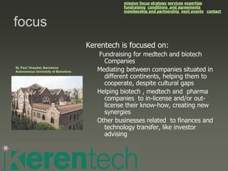 mission focus strategy services expertise
                                                 fundraising conditions and agreements
                                                 membership and partnership next events contact


focus
                                     Kerentech is focused on:
                                        Fundraising for medtech and biotech
                                          Companies
St, Paul’ Hospital, Barcelona
Autonomous University of Barcelona      Mediating between companies situated in
                                          different continents, helping them to
                                          cooperate, despite cultural gaps
                                        Helping biotech , medtech and pharma
                                          companies to in-license and/or out-
                                          license their know-how, creating new
                                          synergies
                                        Other businesses related to finances and
                                          technology transfer, like investor
                                          advising
 