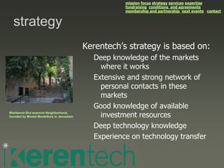 mission focus strategy services expertise
                                                      fundraising conditions and agreements
                                                      membership and partnership next events contact


  strategy
                                           Kerentech’s strategy is based on:
                                             Deep knowledge of the markets
                                               where it works
                                             Extensive and strong network of
                                               personal contacts in these
                                               markets
                                             Good knowledge of available
Mishkenot Sha’anannim Neighborhood,
founded by Moshe Montefiore in Jerusalem       investment resources
                                             Deep technology knowledge
                                             Experience on technology transfer
 