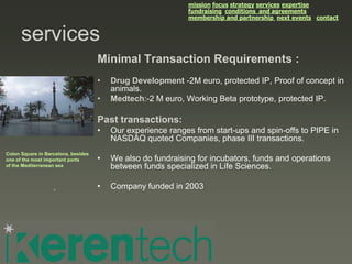 mission focus strategy services expertise
                                                             fundraising conditions and agreements
                                                             membership and partnership next events contact


      services
                                     Minimal Transaction Requirements :
                                     •   Drug Development -2M euro, protected IP, Proof of concept in
                                         animals.
                                     •   Medtech:-2 M euro, Working Beta prototype, protected IP.

                                     Past transactions:
                                     •   Our experience ranges from start-ups and spin-offs to PIPE in
                                         NASDAQ quoted Companies, phase III transactions.
Colon Square in Barcelona, besides
one of the most important ports      •   We also do fundraising for incubators, funds and operations
of the Mediterranean sea                 between funds specialized in Life Sciences.

                   .                 •   Company funded in 2003
 