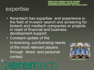 mission focus strategy services expertise
                        fundraising conditions and agreements
                        membership and partnership next events contact


expertise
• Kerentech has expertise and experience in
  the field of investor search and screening for
  biotech and medtech companies or projects
  in need of financial and business
  development support.
• Constant update of the
  in-licensing, out-licensing needs
  of the most relevant players
  through direct and personal
  contact                                         Casa Batlló,(Gaudí) Barcelona
 