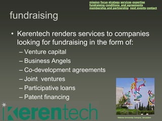 mission focus strategy services expertise
                       fundraising conditions and agreements
                       membership and partnership next events contact


fundraising
• Kerentech renders services to companies
  looking for fundraising in the form of:
  – Venture capital
  – Business Angels
  – Co-development agreements
  – Joint ventures
  – Participative loans
  – Patent financing


                                          Hebrew University Campus, Jerusalem
 