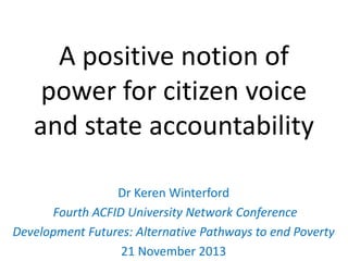 A positive notion of
power for citizen voice
and state accountability
Dr Keren Winterford
Fourth ACFID University Network Conference
Development Futures: Alternative Pathways to end Poverty
21 November 2013

 