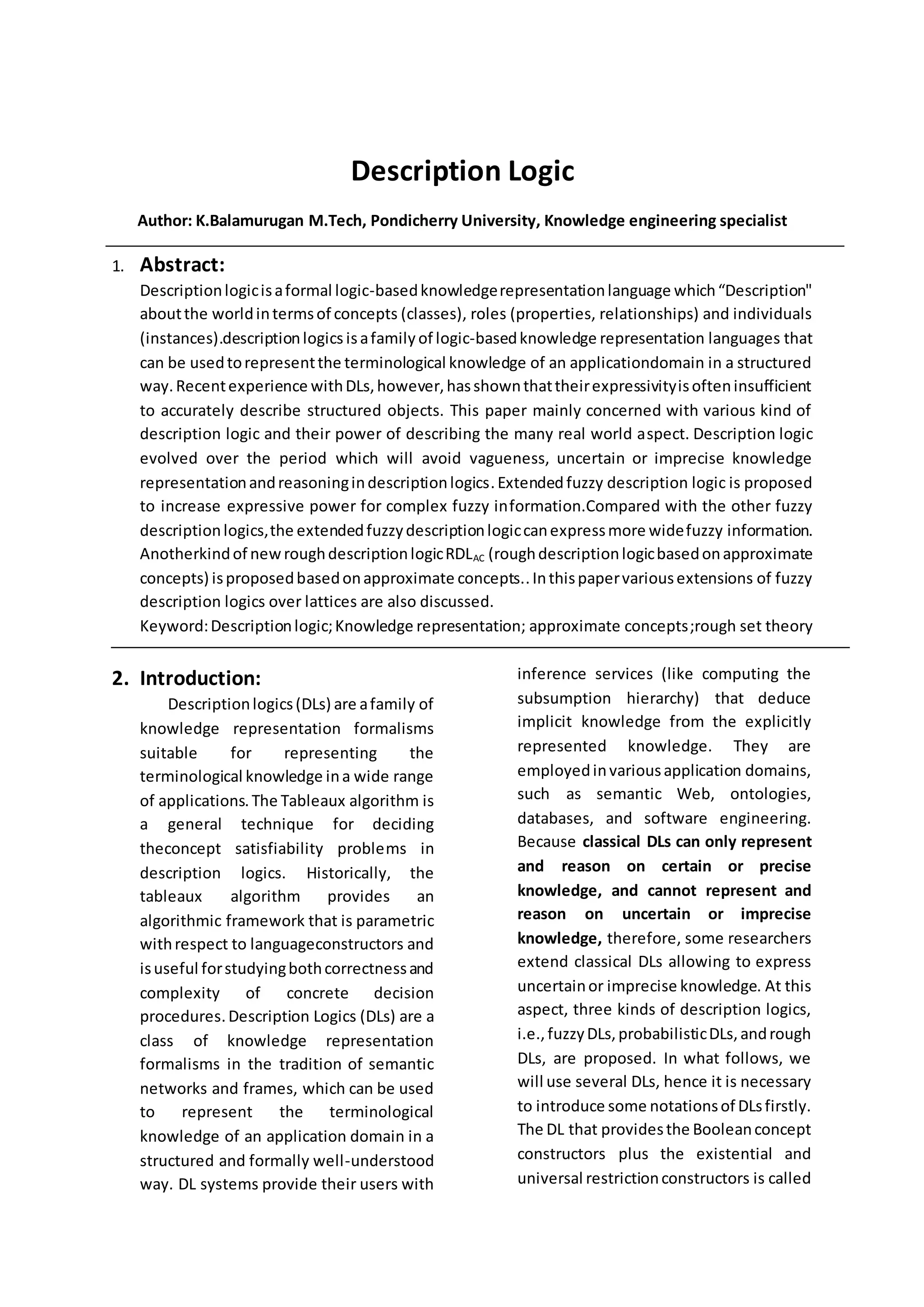 Description Logic
Author: K.Balamurugan M.Tech, Pondicherry University, Knowledge engineering specialist
1. Abstract:
Descriptionlogicisaformal logic-basedknowledgerepresentationlanguage which“Description"
aboutthe worldintermsof concepts (classes), roles (properties, relationships) and individuals
(instances).descriptionlogics isafamily of logic-basedknowledge representation languages that
can be usedtorepresentthe terminological knowledge of an applicationdomain in a structured
way.Recentexperience withDLs,however,hasshownthattheirexpressivityisofteninsufficient
to accurately describe structured objects. This paper mainly concerned with various kind of
description logic and their power of describing the many real world aspect. Description logic
evolved over the period which will avoid vagueness, uncertain or imprecise knowledge
representationandreasoningindescriptionlogics.Extendedfuzzy description logic is proposed
to increase expressive power for complex fuzzy information.Compared with the other fuzzy
descriptionlogics,the extendedfuzzydescriptionlogiccanexpressmore widefuzzy information.
Anotherkindof newroughdescriptionlogicRDLAC (roughdescriptionlogicbasedonapproximate
concepts) isproposedbasedonapproximate concepts..Inthispapervariousextensions of fuzzy
description logics over lattices are also discussed.
Keyword:Descriptionlogic;Knowledge representation; approximate concepts;rough set theory
2. Introduction:
Descriptionlogics(DLs) are afamily of
knowledge representation formalisms
suitable for representing the
terminological knowledge ina wide range
of applications.The Tableaux algorithm is
a general technique for deciding
theconcept satisfiability problems in
description logics. Historically, the
tableaux algorithm provides an
algorithmic framework that is parametric
withrespect to languageconstructors and
isuseful forstudyingbothcorrectnessand
complexity of concrete decision
procedures.Description Logics (DLs) are a
class of knowledge representation
formalisms in the tradition of semantic
networks and frames, which can be used
to represent the terminological
knowledge of an application domain in a
structured and formally well-understood
way. DL systems provide their users with
inference services (like computing the
subsumption hierarchy) that deduce
implicit knowledge from the explicitly
represented knowledge. They are
employedinvariousapplication domains,
such as semantic Web, ontologies,
databases, and software engineering.
Because classical DLs can only represent
and reason on certain or precise
knowledge, and cannot represent and
reason on uncertain or imprecise
knowledge, therefore, some researchers
extend classical DLs allowing to express
uncertainor imprecise knowledge. At this
aspect, three kinds of description logics,
i.e.,fuzzyDLs,probabilisticDLs,andrough
DLs, are proposed. In what follows, we
will use several DLs, hence it is necessary
to introduce some notationsof DLsfirstly.
The DL that providesthe Booleanconcept
constructors plus the existential and
universal restrictionconstructors is called
 