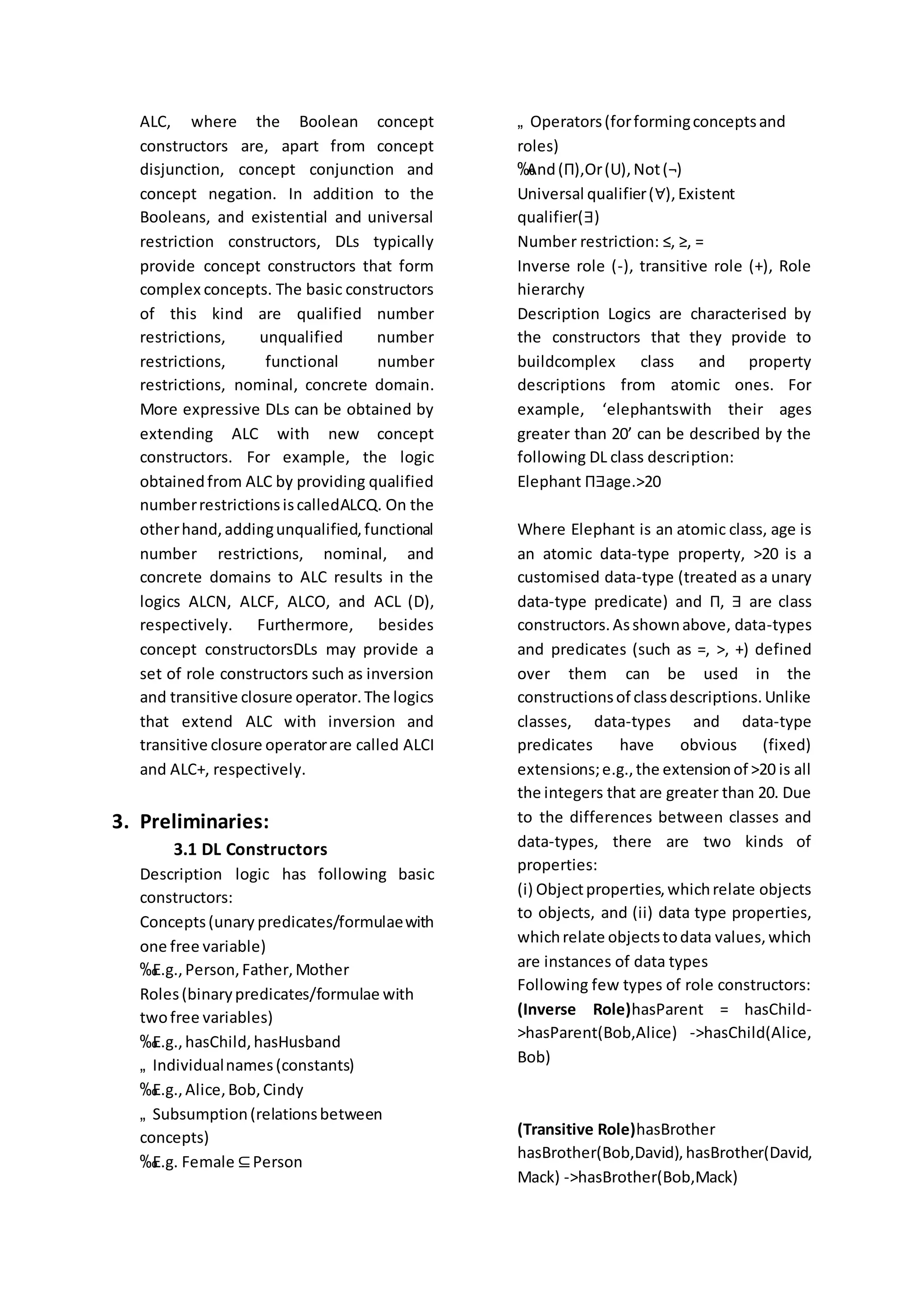ALC, where the Boolean concept
constructors are, apart from concept
disjunction, concept conjunction and
concept negation. In addition to the
Booleans, and existential and universal
restriction constructors, DLs typically
provide concept constructors that form
complex concepts. The basic constructors
of this kind are qualified number
restrictions, unqualified number
restrictions, functional number
restrictions, nominal, concrete domain.
More expressive DLs can be obtained by
extending ALC with new concept
constructors. For example, the logic
obtainedfrom ALC by providing qualified
numberrestrictionsiscalledALCQ. On the
otherhand,addingunqualified,functional
number restrictions, nominal, and
concrete domains to ALC results in the
logics ALCN, ALCF, ALCO, and ACL (D),
respectively. Furthermore, besides
concept constructorsDLs may provide a
set of role constructors such as inversion
and transitive closure operator.The logics
that extend ALC with inversion and
transitive closure operatorare called ALCI
and ALC+, respectively.
3. Preliminaries:
3.1 DL Constructors
Description logic has following basic
constructors:
Concepts(unary predicates/formulaewith
one free variable)
‰E.g.,Person,Father,Mother
Roles(binarypredicates/formulae with
twofree variables)
‰E.g.,hasChild,hasHusband
„ Individualnames(constants)
‰E.g.,Alice,Bob,Cindy
„ Subsumption(relationsbetween
concepts)
‰E.g. Female ⊆Person
„ Operators(forformingconceptsand
roles)
‰And(Π),Or(U),Not(¬)
Universal qualifier(∀),Existent
qualifier(∃)
Number restriction: ≤, ≥, =
Inverse role (-), transitive role (+), Role
hierarchy
Description Logics are characterised by
the constructors that they provide to
buildcomplex class and property
descriptions from atomic ones. For
example, ‘elephantswith their ages
greater than 20’ can be described by the
following DL class description:
Elephant Π∃age.>20
Where Elephant is an atomic class, age is
an atomic data-type property, >20 is a
customised data-type (treated as a unary
data-type predicate) and Π, ∃ are class
constructors.Asshownabove, data-types
and predicates (such as =, >, +) defined
over them can be used in the
constructionsof classdescriptions.Unlike
classes, data-types and data-type
predicates have obvious (fixed)
extensions;e.g.,the extensionof >20 is all
the integers that are greater than 20. Due
to the differences between classes and
data-types, there are two kinds of
properties:
(i) Objectproperties,whichrelate objects
to objects, and (ii) data type properties,
whichrelate objectstodata values,which
are instances of data types
Following few types of role constructors:
(Inverse Role)hasParent = hasChild-
>hasParent(Bob,Alice) ->hasChild(Alice,
Bob)
(Transitive Role)hasBrother
hasBrother(Bob,David),hasBrother(David,
Mack) ->hasBrother(Bob,Mack)
 