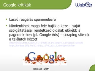 Keresés - 2011 Google kritikák Lassú reagálás spammelésre Mindenkinek maga felé hajlik a keze – saját szolgáltatással rendelkező oldalak előrébb a pagerank-ben (pl. Google Ads) – scraping site-ok a találatok között http://kereses.blog.hu/2011/01/10/state_of_the_empire_a_birodalom_helyzete http://kereses.blog.hu/2010/11/22/ne_bizz_a_monopoliumban 