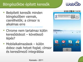 Keresés - 2011 Böngészőkbe épített keresők Beépített keresők minden böngészőben vannak, cserélhetők; a címsor is alkalmas erre  http://kereses.blog.hu/2010/05/07/keresok_a_bongeszoben Chrome nem tartalmaz külön keresődobozt – következő lépés? Mobilalkalmazások – külön doboz csak helyet foglal; címsor és keresőmező integrálása 