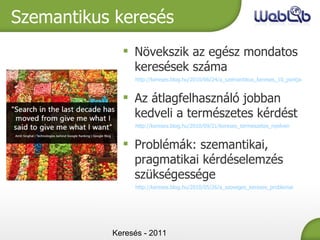 Keresés - 2011 Szemantikus keresés Növekszik az egész mondatos keresések száma http://kereses.blog.hu/2010/06/24/a_szemantikus_kereses_10_pontja Az átlagfelhasználó jobban kedveli a természetes kérdést http://kereses.blog.hu/2010/09/21/kereses_termeszetes_nyelven Problémák: szemantikai, pragmatikai kérdéselemzés szükségessége http://kereses.blog.hu/2010/05/26/a_szoveges_kereses_problemai 
