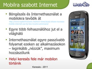 Keresés - 2011 Mobilra szabott Internet Böngészés és Internethasználat a mobilokra tevődik át http://www.toptechreviews.net/tech-news/study-shows-increase-mobile-internet-use-by-low-income-americans/ Egyre több felhasználóhoz jut el a világháló Internethasználat egyre passzívabb folyamat ezeken az alkalmazásokon – leginkább „nézzük” , maximum  hozzászólunk Helyi keresés fele már mobilon történik 