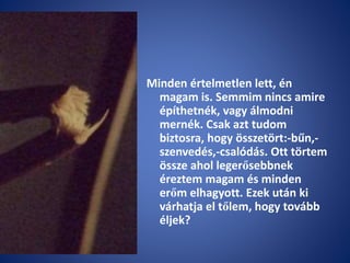 Minden értelmetlen lett, én
magam is. Semmim nincs amire
építhetnék, vagy álmodni
mernék. Csak azt tudom
biztosra, hogy összetört:-bűn,-
szenvedés,-csalódás. Ott törtem
össze ahol legerősebbnek
éreztem magam és minden
erőm elhagyott. Ezek után ki
várhatja el tőlem, hogy tovább
éljek?
 