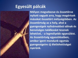 Egyesült pálcák
Mélyen megsebezve és összetörve
nyitott vagyok arra, hogy megértsek
másokat összetört mélységükben. Az
összetörtség az a hely, ahol a
gyengeségek nyilvánvalóvá válnak és
bensőséges találkozást tesznek
lehetővé, - a legmélyebb egyesülést.
Az összetörtség egyesülésében,
amikor igent mondunk egymás
gyengeségeire új életlehetőséget
nyerünk.
 