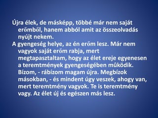 Újra élek, de másképp, többé már nem saját
erőmből, hanem abból amit az összeolvadás
nyújt nekem.
A gyengeség helye, az én erőm lesz. Már nem
vagyok saját erőm rabja, mert
megtapasztaltam, hogy az élet ereje egyenesen
a teremtmények gyengeségében mûködik.
Bízom, - rábízom magam újra. Megbízok
másokban, - és mindent úgy veszek, ahogy van,
mert teremtmény vagyok. Te is teremtmény
vagy. Az élet új és egészen más lesz.
 
