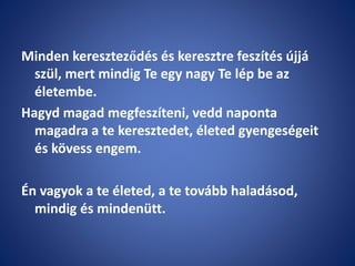 Minden kereszteződés és keresztre feszítés újjá
szül, mert mindig Te egy nagy Te lép be az
életembe.
Hagyd magad megfeszíteni, vedd naponta
magadra a te keresztedet, életed gyengeségeit
és kövess engem.
Én vagyok a te életed, a te tovább haladásod,
mindig és mindenütt.
 