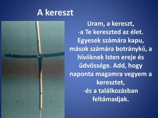 A kereszt
Uram, a kereszt,
-a Te kereszted az élet.
Egyesek számára kapu,
mások számára botránykő, a
hívőknek Isten ereje és
üdvössége. Add, hogy
naponta magamra vegyem a
keresztet,
-és a találkozásban
feltámadjak.
 