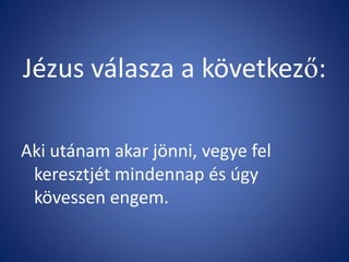Jézus válasza a következő:
Aki utánam akar jönni, vegye fel
keresztjét mindennap és úgy
kövessen engem.
 