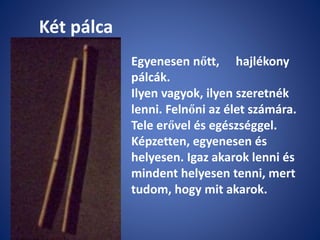 Két pálca
Egyenesen nőtt, hajlékony
pálcák.
Ilyen vagyok, ilyen szeretnék
lenni. Felnőni az élet számára.
Tele erővel és egészséggel.
Képzetten, egyenesen és
helyesen. Igaz akarok lenni és
mindent helyesen tenni, mert
tudom, hogy mit akarok.
 