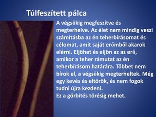 Túlfeszített pálca
A végsőkig megfeszítve és
megterhelve. Az élet nem mindig veszi
számításba az én teherbírásomat és
célomat, amit saját erőmből akarok
elérni. Eljöhet és eljön az az erő,
amikor a teher rámutat az én
teherbírásom határára. Többet nem
bírok el, a végsőkig megterheltek. Még
egy kevés és eltörök, és nem fogok
tudni újra kezdeni.
Ez a görbítés törésig mehet.
 