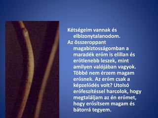 Kétségeim vannak és
elbizonytalanodom.
Az összeroppant
magabiztosságomban a
maradék erőm is elillan és
erőtlenebb leszek, mint
amilyen valójában vagyok.
Többé nem érzem magam
erősnek. Az erőm csak a
képzelődés volt? Utolsó
erőfeszítéssel harcolok, hogy
megtaláljam az én erőmet,
hogy erősítsem magam és
bátorrá tegyem.
 