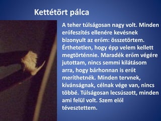 Kettétört pálca
A teher túlságosan nagy volt. Minden
erőfeszítés ellenére kevésnek
bizonyult az erőm: összetörtem.
Érthetetlen, hogy épp velem kellett
megtörténnie. Maradék erőm végére
jutottam, nincs semmi kilátásom
arra, hogy bárhonnan is erőt
meríthetnék. Minden tervnek,
kívánságnak, célnak vége van, nincs
többé. Túlságosan lecsúszott, minden
ami felül volt. Szem elől
tévesztettem.
 