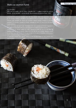 11
Pour 24 makis :
200 g de riz à sushis - 250 mL d’eau - 3 feuilles nori - 1 cuillère à soupe de sucre en
poudre - 40 mL de mirin - 1 pincée de sel - 50 g de lardons de saumon fumé - 9 kiri
Lavez le riz à plusieurs reprises dans de l’eau froide. Dans une casserole, versez
le riz et l’eau. Portez à ébullition puis baissez le feu et couvrez. Laissez cuire 10
minutes sans remuer. Au terme de ce temps, laissez reposer, toujours à couvert,
pendant 10 minutes. Pendant ce temps, mélangez le mirin, le sucre et le sel jusqu’à
totale dissolution.
Versez le riz dans un grand plat. Tranchez-le avec une spatule en l’arrosant légèrement
de mélange au mirin. Ne touillez pas, cela écraserait le riz. Préférez un tranchage net.
Lorsque le riz est refroidi, réalisez les makis. Déposez la feuille de nori sur une natte en
bambou côté lisse sur le dessous. Étalez du riz sur les 3/4 de la feuille. Déposez ensuite
la garniture sur le bas (à 2/3 cm du bas). A l’aide de la natte en bambou, commencez à
rouler en maintenant légèrement la garniture.
A l’aide d’un couteau bien aiguisé, coupez le maki en huit. Placez au frais jusqu’au mo-
ment de servir.
Makis au saumon fumé
11
Tous au jap’
 