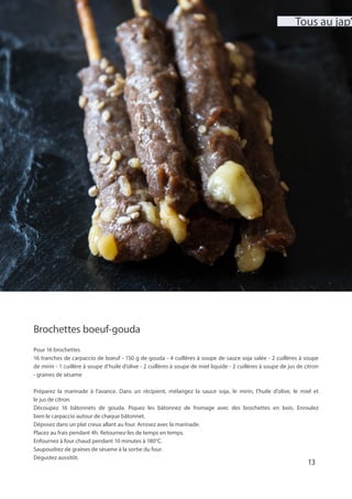 Brochettes boeuf-gouda
Pour 16 brochettes
16 tranches de carpaccio de boeuf - 150 g de gouda - 4 cuillères à soupe de sauce soja salée - 2 cuillères à soupe
de mirin - 1 cuillère à soupe d’huile d’olive - 2 cuillères à soupe de miel liquide - 2 cuillères à soupe de jus de citron
- graines de sésame
Préparez la marinade à l’avance. Dans un récipient, mélangez la sauce soja, le mirin, l’huile d’olive, le miel et
le jus de citron.
Découpez 16 bâtonnets de gouda. Piquez les bâtonnez de fromage avec des brochettes en bois. Enroulez
bien le carpaccio autour de chaque bâtonnet.
Déposez dans un plat creux allant au four. Arrosez avec la marinade.
Placez au frais pendant 4h. Retournez-les de temps en temps.
Enfournez à four chaud pendant 10 minutes à 180°C.
Saupoudrez de graines de sésame à la sortie du four.
Dégustez aussitôt.
13
Tous au jap’
 