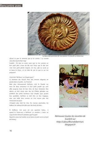 Qu’est ce que tu aimerais que je te cuisine ? La recette
sera dans la prochain mag’
Scarlett : Eh bien je serais ravie que tu me cuisines un
bon petit plat à base de blé noir. Parce que le blé noir
c’est mon petit pêché mignon. Un truc salé ou sucré, je
te laisse le choix... et j’ai hâte de voir ce que tu vas me
préparer!!
Si je te dis “Kerfesse”, ça t’inspire quoi ?
Le domaine des fesses!! Avec des minions déguisés en
poules dans un jardin... ou l’inverse!
Mais plus sérieusement Kerfesse, c’est le Paradis sur
terre de deux amoureux et d’un petit poulet qui sont
allés jusqu’au bout de leur rêve, de leurs fantaisies. Des
djeuns un brin zinzin avec des tas d’idées géniales; qui
profitent des petits bonheurs tout simples pour picoter
leur quotidien. Kerfesse ce doit être un lieu magique,
avec une belle âme comme on n’en trouve plus des
masses de nos jours.
J’imagine plus tard les rires, les courses poursuites, les
ballons, les radeaux bricolés avec des bouts de bois...
Et d’ailleurs, moi aussi j’ai une question Galou... à
quand le Fesse-noz à Kerfesse? Je viendrai y boire un
coup d’cid et danser le jabadao; gast ha gast!
Quand tu veux ma Scarlett, on se boira un petit verre au bord
de l’étang !
Retrouvez toutes les recettes de
Scarlett sur
http://cabouffeundoberman.
blogspot.fr
La tarte aux pommes de ma mamie ©Ca Bouffe un doberman
16
Rencontre avec
 