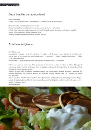 Assiette norvégienne
Pour 4 personnes
Pour les blinis : 1 yaourt - 1 oeuf - 125 g de farine - 1/2 cuillère à café de poudre à lever - 1 pincée de sel - huile neutre
Pour la sauce au concombre : 200 g de fromage blanc - 1 concombre - 1 cuillère à soupe d’huile d’olive - 1 cuillère
à café d’épices à tzatziki
Pour la salade : 1 salade feuille de chêne - 100 g de dés de saumon fumé - 1 concombre
Préparez la sauce au concombre. Pelez et coupez le concombre en deux et retirez le milieu. Découpez le
concombre restant en tout petits dés. Dans un saladier, mélangez le fromage blanc, le concombre, l’huile
d’olive et les épices. Réservez au frais.
Préparez les blinis. Dans un saladier, mélangez le yaourt avec l’oeuf. Ajoutez la farine, la poudre à lever et le sel .
Graissez légèrement une poêle et déposez des petits tas de pâte. Laissez cuire 1 à 2 minutes de chaque
côté. Réservez.
Préparez la salade. Détaillez et lavez la salade. Pelez et coupez des rondelles de concombres. Déposez dans chaque
assiette de la salade, des rondelles de concombre et du saumon fumé. Ajoutez une bonne cuillère de sauce au con-
combre et quelques blinis.
Dégustez aussitôt.
Oeufs brouillés au saumon fumé
Pour 2 personnes
6 oeufs - 90 g de saumon fumé - 15 g de beurre - 2 cuillères à soupe de crème fraîche
Dans un saladier, cassez les oeufs, sans les battre.
Dans une poêle, faites chauffer le beurre, sans le cuire et ajoutez les oeufs entiers.
A l’aide d’une fourchette, touillez rapidement les oeufs lors de la cuisson afin de donner la texture brouillée.
Arrêtez le feu et versez la crème et le saumon fumé.
Disposez dans les coquilles d’oeufs vides et servez aussitôt.
20
Dossier spécial
 