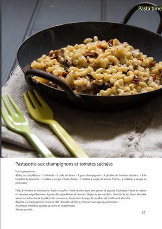 Pastasotto aux champignons et tomates séchées
Pour 4 personnes
400 g de coquillettes - 1 échalote - 5 cl de vin blanc - 8 gros champignons - 8 pétales de tomates séchées - 1 l de
bouillon de légumes - 1 cuillère à soupe d’huile d’olive - 1 cuillère à soupe de crème fraîche - 2 cuillères à soupe de
parmesan
Pelez l’échalote et émincez-le. Faites chauffer l’huile d’olive dans une poêle et ajoutez l’échalote. Faites-la revenir
en remuant régulièrement. Ajoutez les coquillettes et remuez. Déglacez au vin blanc. Une fois le vin blanc absorbé,
ajoutez une louche de bouillon. Recommencez l’opération lorsque le bouillon est totalement absorbé.
Ajoutez les champignons émincés et les tomates séchées et laissez cuire quelques minutes.
Au dernier moment, ajoutez la crème et le parmesan.
Servez aussitôt.
23
Pasta time
 