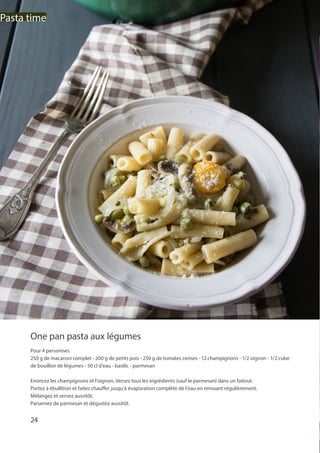 24
Pasta time
One pan pasta aux légumes
Pour 4 personnes
250 g de macaroni complet - 200 g de petits pois - 250 g de tomates cerises - 12 champignons - 1/2 oignon - 1/2 cube
de bouillon de légumes - 50 cl d’eau - basilic - parmesan
Emincez les champignons et l’oignon. Versez tous les ingrédients (sauf le parmesan) dans un faitout.
Portez à ébullition et faites chauffer jusqu’à évaporation complète de l’eau en remuant régulièrement.
Mélangez et servez aussitôt.
Parsemez de parmesan et dégustez aussitôt.
 