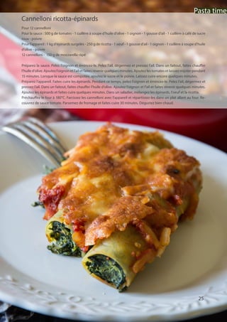 Pasta time
25
Cannelloni ricotta-épinards
Pour 12 cannelloni
Pour la sauce : 500 g de tomates - 1 cuillère à soupe d’huile d’olive - 1 oignon - 1 gousse d’ail - 1 cuillère à café de sucre
roux - poivre
Pour l’appareil : 1 kg d’épinards surgelés - 250 g de ricotta - 1 oeuf - 1 gousse d’ail - 1 oignon - 1 cuillère à soupe d’huile
d’olive - poivre
12 cannelloni - 150 g de mozzarella râpé
Préparez la sauce. Pelez l’oignon et émincez-le. Pelez l’ail, dégermez et pressez l’ail. Dans un faitout, faites chauffer
l’huile d’olive. Ajoutez l’oignon et l’ail et faites revenir quelques minutes. Ajoutez les tomates et laissez mijoter pendant
15 minutes. Lorsque la sauce est compotée, ajoutez le sucre et le poivre. Laissez cuire encore quelques minutes.
Préparez l’appareil. Faites cuire les épinards. Pendant ce temps, pelez l’oignon et émincez-le. Pelez l’ail, dégermez et
pressez l’ail. Dans un faitout, faites chauffer l’huile d’olive. Ajoutez l’oignon et l’ail et faites revenir quelques minutes.
Ajoutez les épinards et faites cuire quelques minutes. Dans un saladier, mélangez les épinards, l’oeuf et la ricotta.
Préchauffez le four à 180°C. Farcissez les cannelloni avec l’appareil et répartissez-les dans un plat allant au four. Re-
couvrez de sauce tomate. Parsemez de fromage et faites cuire 30 minutes. Dégustez bien chaud.
Pasta time
 