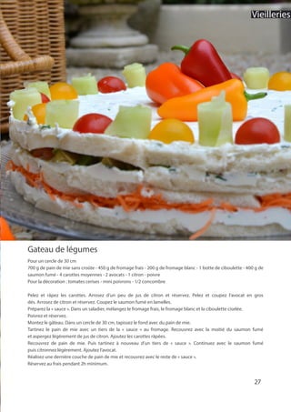 Gateau de légumes
Pour un cercle de 30 cm
700 g de pain de mie sans croûte - 450 g de fromage frais - 200 g de fromage blanc - 1 botte de ciboulette - 400 g de
saumon fumé - 4 carottes moyennes - 2 avocats - 1 citron - poivre
Pour la décoration : tomates cerises - mini poivrons - 1/2 concombre
Pelez et râpez les carottes. Arrosez d’un peu de jus de citron et réservez. Pelez et coupez l’avocat en gros
dés. Arrosez de citron et réservez. Coupez le saumon fumé en lamelles.
Préparez la « sauce ». Dans un saladier, mélangez le fromage frais, le fromage blanc et la ciboulette ciselée.
Poivrez et réservez.
Montez le gâteau. Dans un cercle de 30 cm, tapissez le fond avec du pain de mie.
Tartinez le pain de mie avec un tiers de la « sauce » au fromage. Recouvrez avec la moitié du saumon fumé
et aspergez légèrement de jus de citron. Ajoutez les carottes râpées.
Recouvrez de pain de mie. Puis tartinez à nouveau d’un tiers de « sauce ». Continuez avec le saumon fumé
puis citronnez légèrement. Ajoutez l’avocat.
Réalisez une dernière couche de pain de mie et recouvrez avec le reste de « sauce ».
Réservez au frais pendant 2h minimum.
27
Vieilleries
 