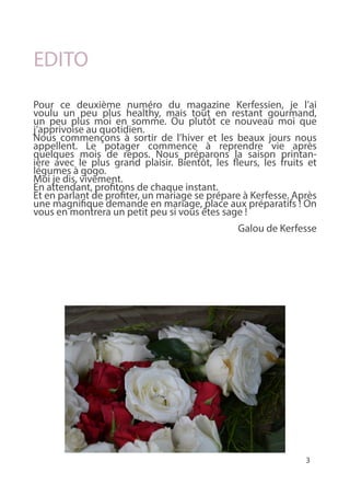 3
EDITO
Pour ce deuxième numéro du magazine Kerfessien, je l’ai
voulu un peu plus healthy, mais tout en restant gourmand,
un peu plus moi en somme. Ou plutôt ce nouveau moi que
j’apprivoise au quotidien.
Nous commençons à sortir de l’hiver et les beaux jours nous
appellent. Le potager commence à reprendre vie après
quelques mois de repos. Nous préparons la saison printan-
ière avec le plus grand plaisir. Bientôt, les fleurs, les fruits et
légumes à gogo.
Moi je dis, vivement.
En attendant, profitons de chaque instant.
Et en parlant de profiter, un mariage se prépare à Kerfesse. Après
une magnifique demande en mariage, place aux préparatifs ! On
vous en montrera un petit peu si vous êtes sage !
Galou de Kerfesse
 