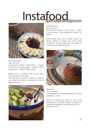 InstafoodSpécialpetitdéjeuner
Porridge sans lait
Pour 1 personne
30 g de flocons d’avoine - 100 mL d’eau - 1 cuillère
à café de cankao - 10 g de pépites de chocolat - 1/2
banane
Faites chauffer l’eau avec le cankao. Ajoutez les
flocons d’avoine et remuez sans cesse jusqu’à
épaissement. Servez aussitot avec des pépites de
chocolat et des rondelles de banane.
Bowl cake chocolat
Pour 1 personne
30 g de flocons d’avoine - 1 blanc d’oeuf - 1 compote
de pommes sans sucres ajoutés - 1 cuillère à café de
poudre à lever - 1 cuillère à café de cankao
Mettez tous les ingrédients dans un bol. Faites
cuire 3 minutes au micro-ondes.
Démoulez dans une assiette. Ajoutez un “topping”,
par exemple une cuillère à café de pâte à tartiner.
Dégustez aussitôt.
Flakes bowl
Pour 1 personne
1 fromage blanc 0% - 25g de flakes d’épeautre - 10 g de
chocolat noir - 1 kiwi
Versez le fromage blanc dans un bol. Hachez
grossièrement le chocolat. Ajoutez les flakes et le
chocolat au fromage blanc. Ajoutez des dés de kiwi.
Dégustez aussitôt.
31
 
