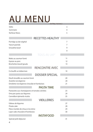 4
Edito 3
AU MENU
Sommaire 4
Porridge au lait végétal 7
Yaourt granola 7
Smoothie bowl 9
Makis au saumon fumé 11
Gyozas au porc 12
RENCONTRE AVEC
Ca bouffe un doberman 14
TOUS AU JAP’
RECETTES HEALTHY
Kerf’Mag - Numero 2
Kerfesse News 5
Brochettes boeuf-gouda 13
DOSSIER SPECIAL
Oeufs brouillés au saumon fumé 20
Assiette norvégienne 20
Omelette norvégienne chocolat et framboises 21
PASTA TIME
Pastasotto aux champignons et tomates séchées 23
One pan pasta aux légumes 24
Cannelloni épinards-ricotta 25
INSTAFOOD
Spécial petit déjeuner 31
VIEILLERIES
Gâteau de légumes 27
Pinata cake 28
Pièce montée de choux à la crème 29
Layer cake chocolat et framboises 30
 