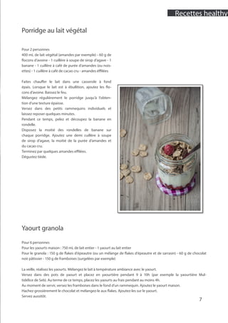 7
Porridge au lait végétal
Pour 2 personnes
400 mL de lait végétal (amandes par exemple) - 60 g de
flocons d’avoine - 1 cuillère à soupe de sirop d’agave - 1
banane - 1 cuillère à café de purée d’amandes (ou nois-
ettes) - 1 cuillère à café de cacao cru - amandes éffilées
Faites chauffer le lait dans une casserole à fond
épais. Lorsque le lait est à ébullition, ajoutez les flo-
cons d’avoine. Baissez le feu.
Mélangez régulièrement le porridge jusqu’à l’obten-
tion d’une texture épaisse.
Versez dans des petits rammequins individuels et
laissez reposer quelques minutes.
Pendant ce temps, pelez et découpez la banane en
rondelle.
Disposez la moitié des rondelles de banane sur
chaque porridge. Ajoutez une demi cuillère à soupe
de sirop d’agave, la moitié de la purée d’amandes et
du cacao cru.
Terminez par quelques amandes effilées.
Dégustez tiède.
Yaourt granola
Pour 6 personnes
Pour les yaourts maison : 750 mL de lait entier - 1 yaourt au lait entier
Pour le granola : 150 g de flakes d’épeautre (ou un mélange de flakes d’épeautre et de sarrasin) - 60 g de chocolat
noir pâtissier - 150 g de framboises (surgelées par exemple)
La veille, réalisez les yaourts. Mélangez le lait à température ambiance avec le yaourt.
Versez dans des pots de yaourt et placez en yaourtière pendant 9 à 10h (par exemple la yaourtière Mul-
tidélice de Seb). Au terme de ce temps, placez les yaourts au frais pendant au moins 4h.
Au moment de servir, versez les framboises dans le fond d’un rammequin. Ajoutez le yaourt maison.
Hachez grossièrement le chocolat et mélangez-le aux flakes. Ajoutez-les sur le yaourt.
Servez aussitôt.
Recettes healthy
 